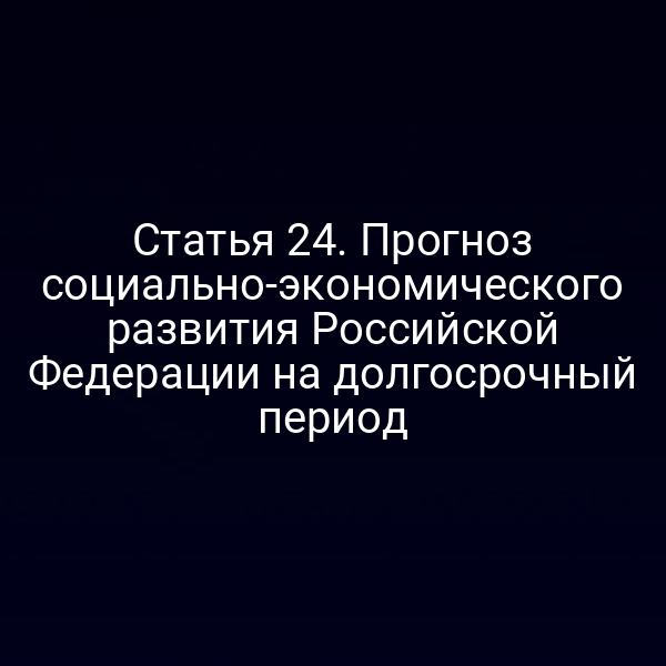 Статья 24. Прогноз социально-экономического развития Российской Федерации на долгосрочный период