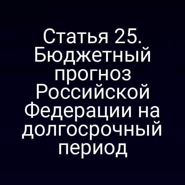 Статья 25. Бюджетный прогноз Российской Федерации на долгосрочный период
