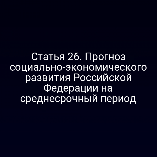 Статья 26. Прогноз социально-экономического развития Российской Федерации на среднесрочный период