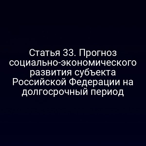 Статья 33. Прогноз социально-экономического развития субъекта Российской Федерации на долгосрочный период