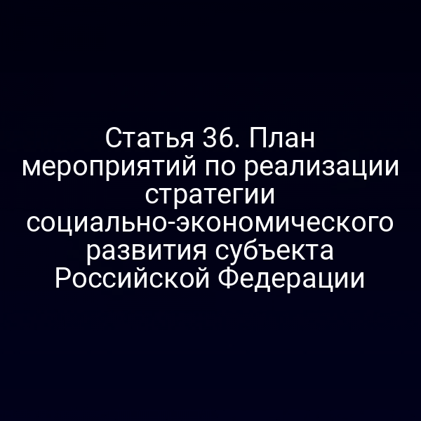 Статья 36. План мероприятий по реализации стратегии социально-экономического развития субъекта Российской Федерации