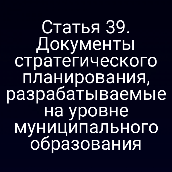 Статья 39. Документы стратегического планирования, разрабатываемые на уровне муниципального образования