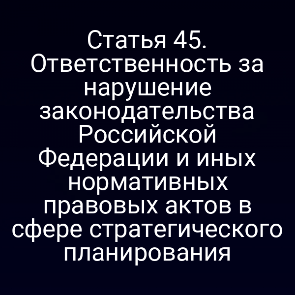 Статья 45. Ответственность за нарушение законодательства Российской Федерации и иных нормативных правовых актов в сфере стратегического планирования