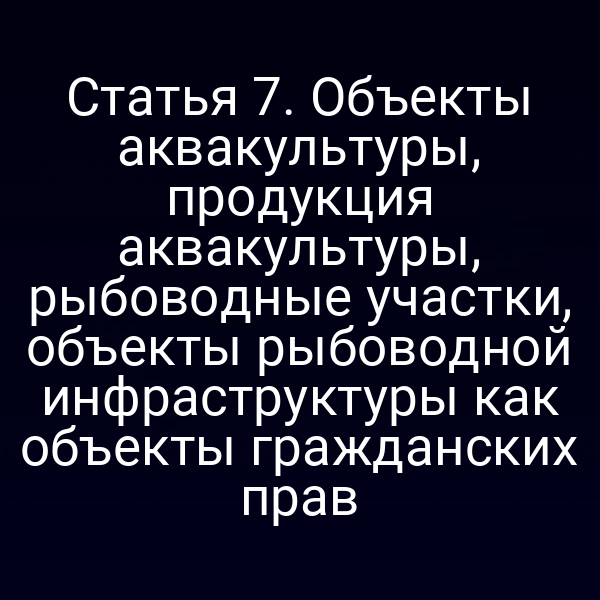 Статья 7. Объекты аквакультуры, продукция аквакультуры, рыбоводные участки, объекты рыбоводной инфраструктуры как объекты гражданских прав