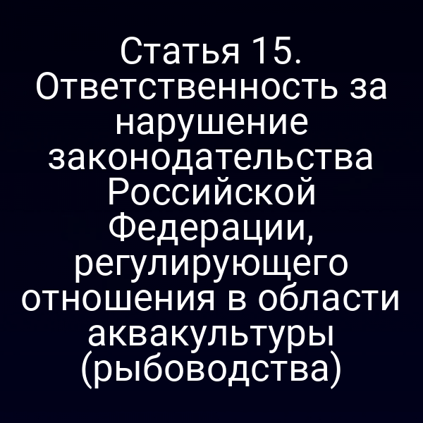 Статья 15. Ответственность за нарушение законодательства Российской Федерации, регулирующего отношения в области аквакультуры (рыбоводства)