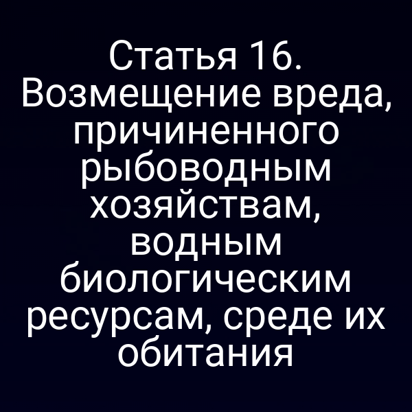 Статья 16. Возмещение вреда, причиненного рыбоводным хозяйствам, водным биологическим ресурсам, среде их обитания