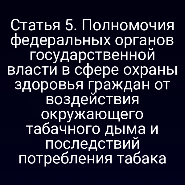 Статья 5. Полномочия федеральных органов государственной власти в сфере охраны здоровья граждан от воздействия окружающего табачного дыма и последствий потребления табака
