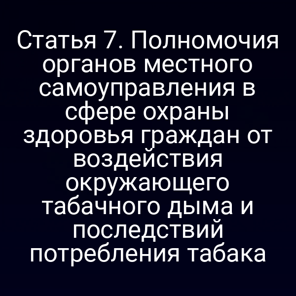 Статья 7. Полномочия органов местного самоуправления в сфере охраны здоровья граждан от воздействия окружающего табачного дыма и последствий потребления табака