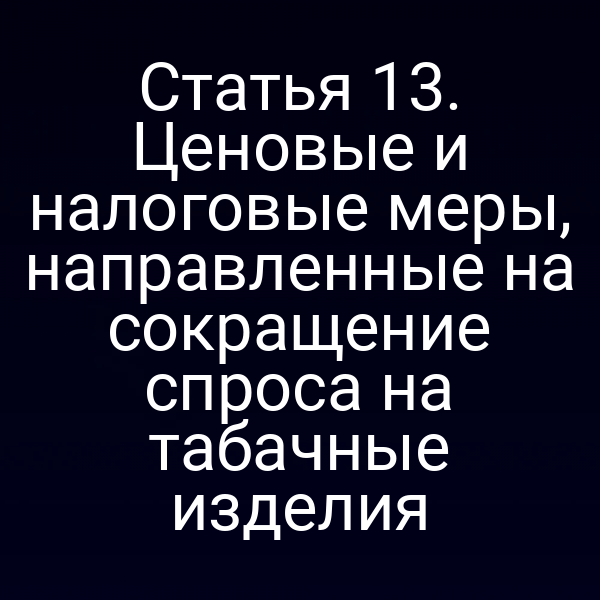 Статья 13. Ценовые и налоговые меры, направленные на сокращение спроса на табачные изделия
