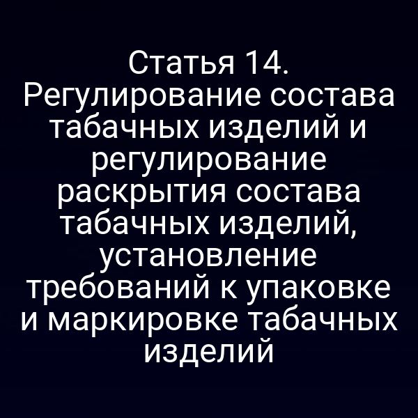 Статья 14. Регулирование состава табачных изделий и регулирование раскрытия состава табачных изделий, установление требований к упаковке и маркировке табачных изделий