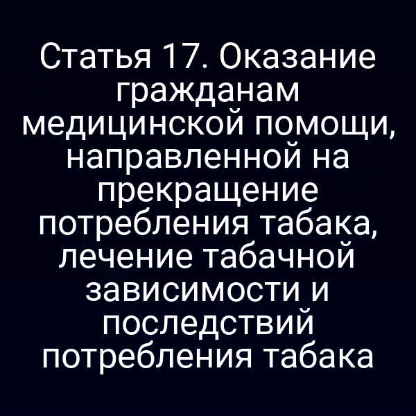 Статья 17. Оказание гражданам медицинской помощи, направленной на прекращение потребления табака, лечение табачной зависимости и последствий потребления табака