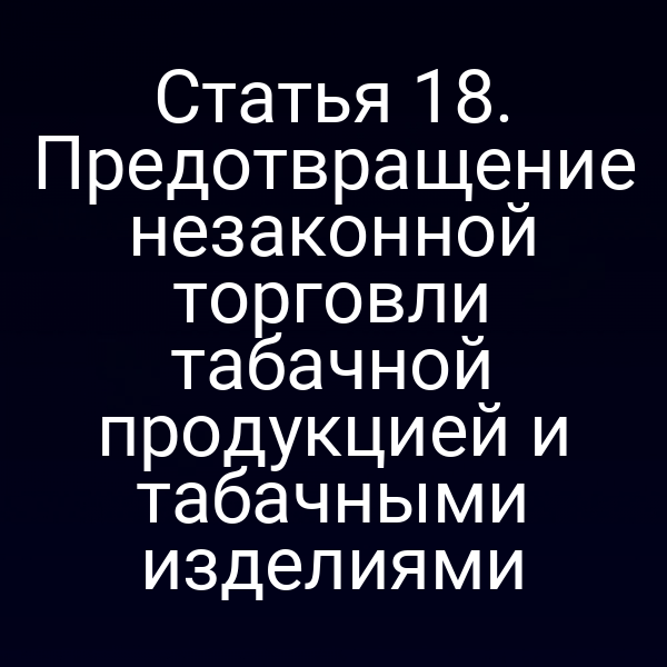 Статья 18. Предотвращение незаконной торговли табачной продукцией и табачными изделиями