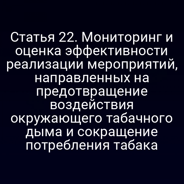 Статья 22. Мониторинг и оценка эффективности реализации мероприятий, направленных на предотвращение воздействия окружающего табачного дыма и сокращение потребления табака