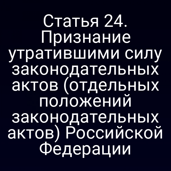 Статья 24. Признание утратившими силу законодательных актов (отдельных положений законодательных актов) Российской Федерации