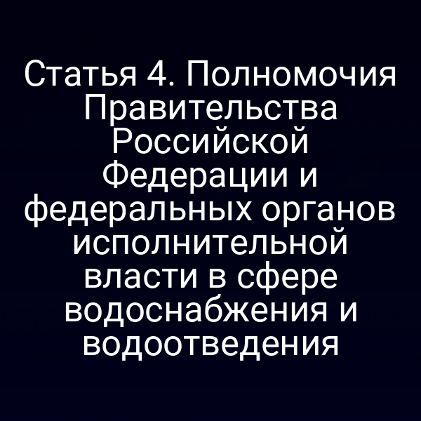 Статья 4. Полномочия Правительства Российской Федерации и федеральных органов исполнительной власти в сфере водоснабжения и водоотведения