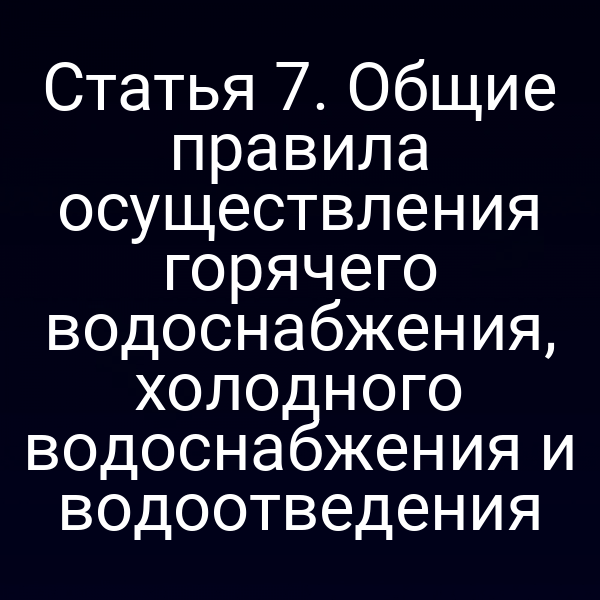 Статья 7. Общие правила осуществления горячего водоснабжения, холодного водоснабжения и водоотведения