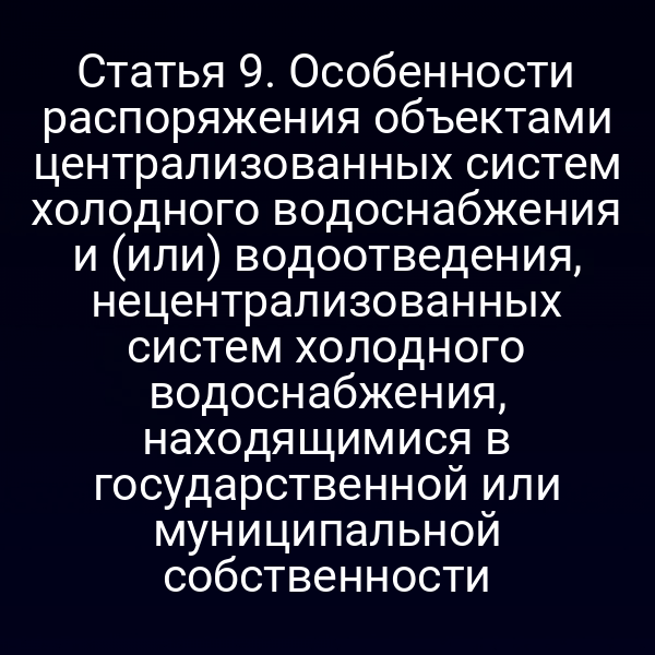 Статья 9. Особенности распоряжения объектами централизованных систем холодного водоснабжения и (или) водоотведения, нецентрализованных систем холодного водоснабжения, находящимися в государственной или муниципальной собственности