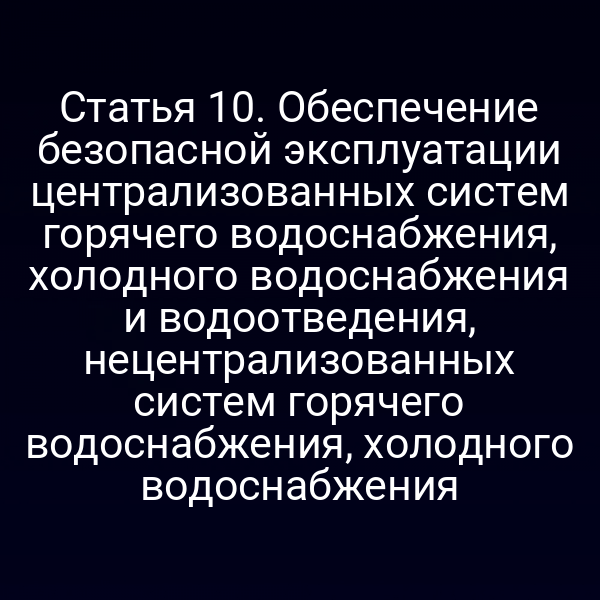Статья 10. Обеспечение безопасной эксплуатации централизованных систем горячего водоснабжения, холодного водоснабжения и водоотведения, нецентрализованных систем горячего водоснабжения, холодного водоснабжения
