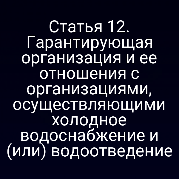 Статья 12. Гарантирующая организация и ее отношения с организациями, осуществляющими холодное водоснабжение и (или) водоотведение