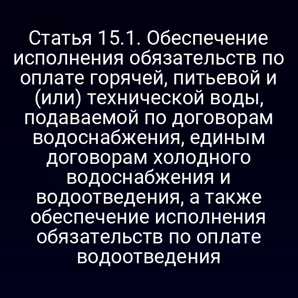 Статья 15.1. Обеспечение исполнения обязательств по оплате горячей, питьевой и (или) технической воды, подаваемой по договорам водоснабжения, единым договорам холодного водоснабжения и водоотведения, а также обеспечение исполнения обязательств по оплате водоотведения
