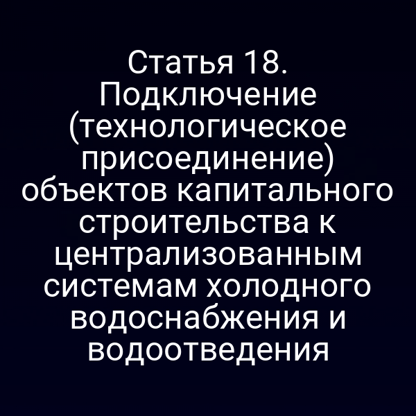 Статья 18. Подключение (технологическое присоединение) объектов капитального строительства к централизованным системам холодного водоснабжения и водоотведения