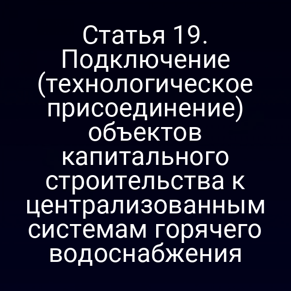 Статья 19. Подключение (технологическое присоединение) объектов капитального строительства к централизованным системам горячего водоснабжения