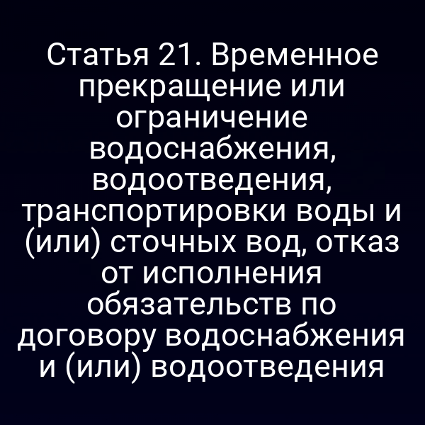 Статья 21. Временное прекращение или ограничение водоснабжения, водоотведения, транспортировки воды и (или) сточных вод, отказ от исполнения обязательств по договору водоснабжения и (или) водоотведения