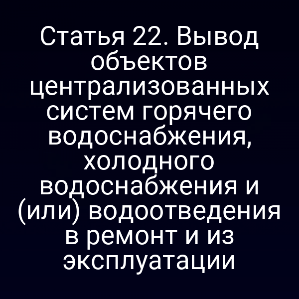 Статья 22. Вывод объектов централизованных систем горячего водоснабжения, холодного водоснабжения и (или) водоотведения в ремонт и из эксплуатации