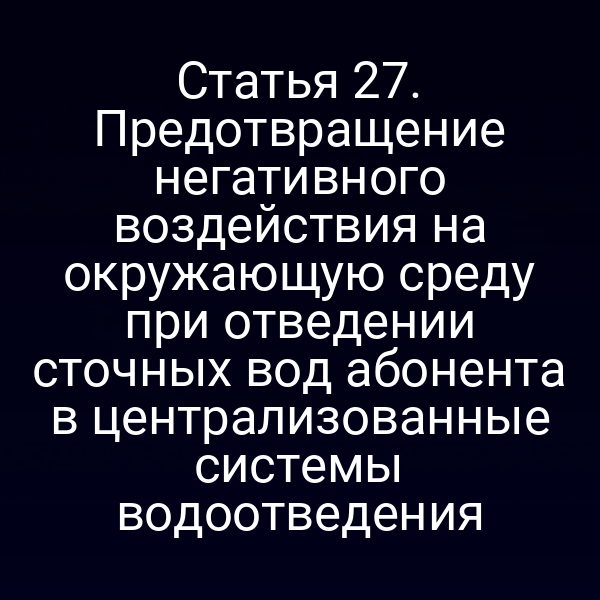 Статья 27. Предотвращение негативного воздействия на окружающую среду при отведении сточных вод абонента в централизованные системы водоотведения