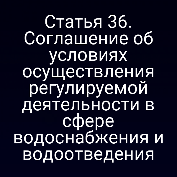 Статья 36. Соглашение об условиях осуществления регулируемой деятельности в сфере водоснабжения и водоотведения