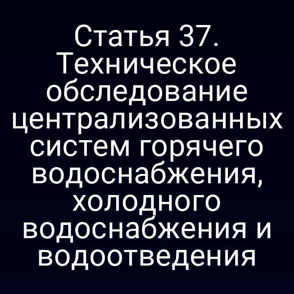 Статья 37. Техническое обследование централизованных систем горячего водоснабжения, холодного водоснабжения и водоотведения