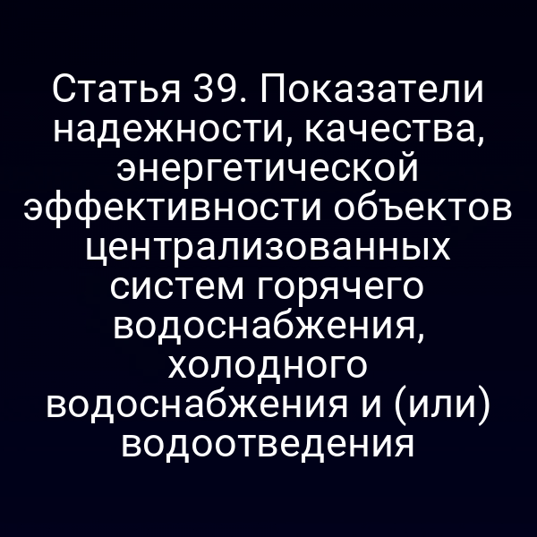 Статья 39. Показатели надежности, качества, энергетической эффективности объектов централизованных систем горячего водоснабжения, холодного водоснабжения и (или) водоотведения