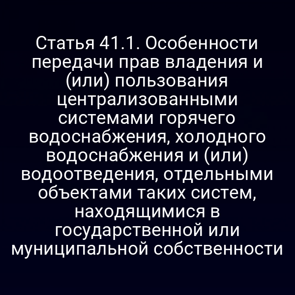 Статья 41.1. Особенности передачи прав владения и (или) пользования централизованными системами горячего водоснабжения, холодного водоснабжения и (или) водоотведения, отдельными объектами таких систем, находящимися в государственной или муниципальной собственности