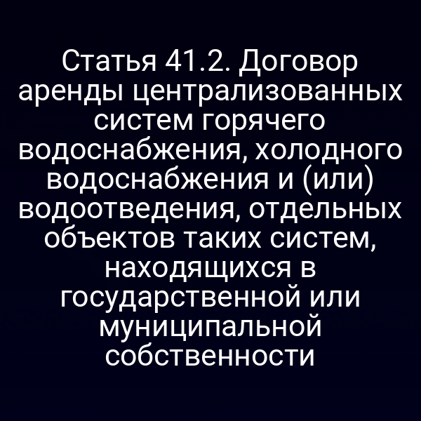 Статья 41.2. Договор аренды централизованных систем горячего водоснабжения, холодного водоснабжения и (или) водоотведения, отдельных объектов таких систем, находящихся в государственной или муниципальной собственности