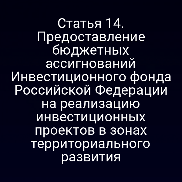 Статья 14. Предоставление бюджетных ассигнований Инвестиционного фонда Российской Федерации на реализацию инвестиционных проектов в зонах территориального развития