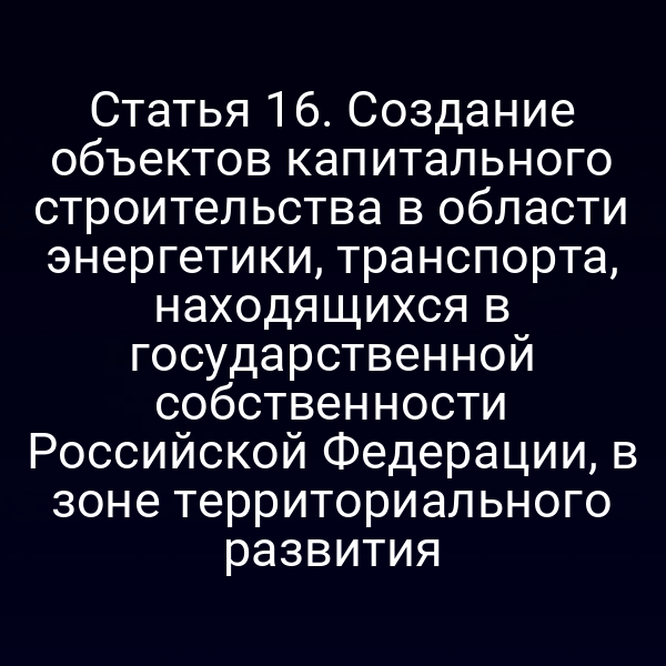 Статья 16. Создание объектов капитального строительства в области энергетики, транспорта, находящихся в государственной собственности Российской Федерации, в зоне территориального развития