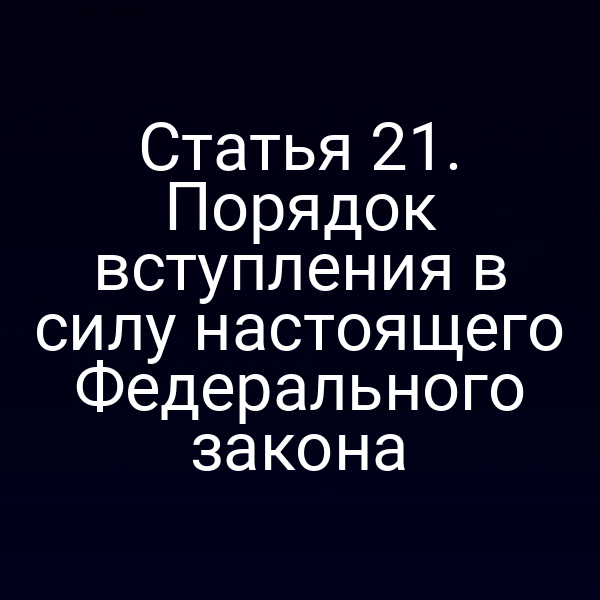 Статья 21. Порядок вступления в силу настоящего Федерального закона