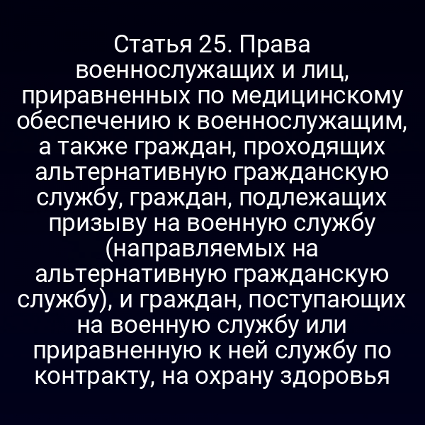Статья 25. Права военнослужащих и лиц, приравненных по медицинскому обеспечению к военнослужащим, а также граждан, проходящих альтернативную гражданскую службу, граждан, подлежащих призыву на военную службу (направляемых на альтернативную гражданскую службу), и граждан, поступающих на военную службу или приравненную к ней службу по контракту, на охрану здоровья
