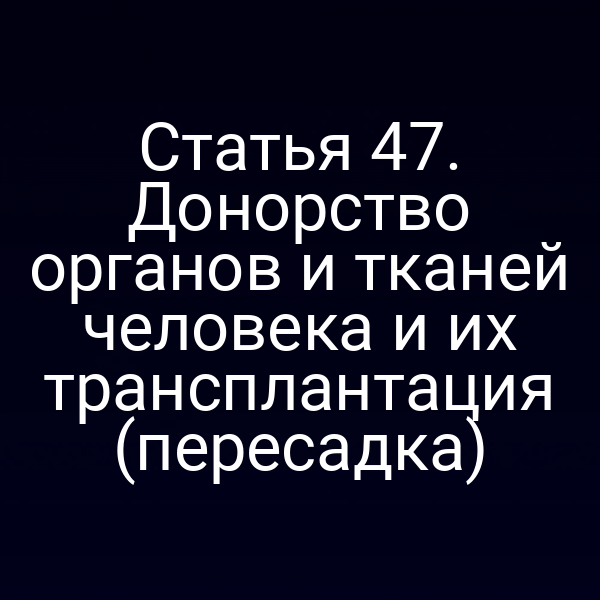 Статья 47. Донорство органов и тканей человека и их трансплантация (пересадка)