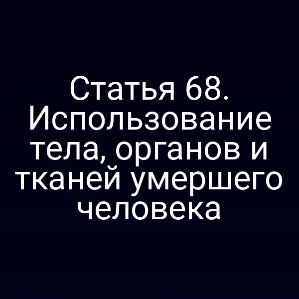 Статья 68. Использование тела, органов и тканей умершего человека