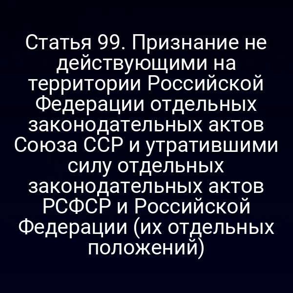 Статья 99. Признание не действующими на территории Российской Федерации отдельных законодательных актов Союза ССР и утратившими силу отдельных законодательных актов РСФСР и Российской Федерации (их отдельных положений)
