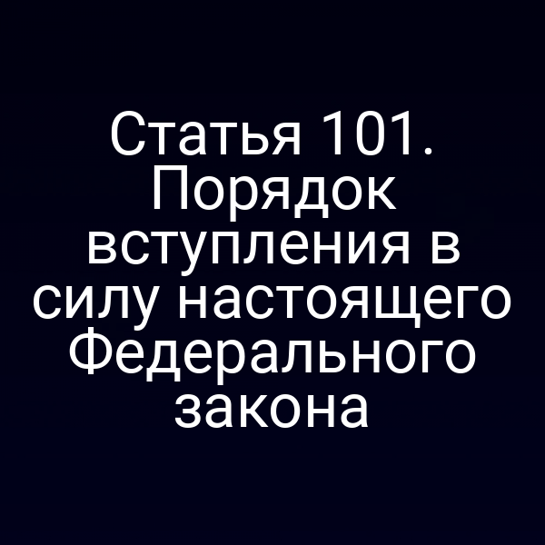 Статья 101. Порядок вступления в силу настоящего Федерального закона