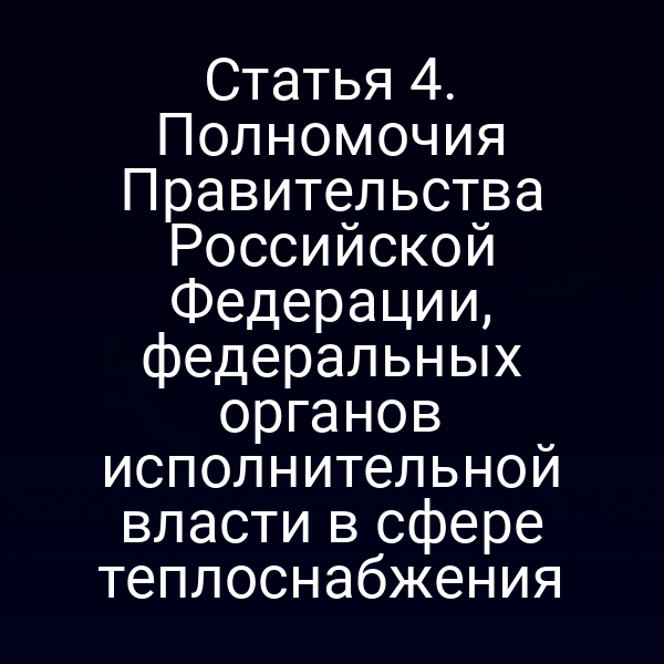 Статья 4. Полномочия Правительства Российской Федерации, федеральных органов исполнительной власти в сфере теплоснабжения