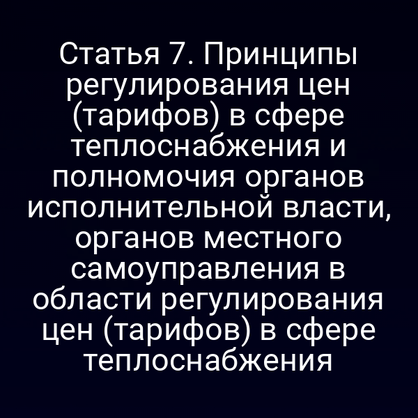 Статья 7. Принципы регулирования цен (тарифов) в сфере теплоснабжения и полномочия органов исполнительной власти, органов местного самоуправления в области регулирования цен (тарифов) в сфере теплоснабжения
