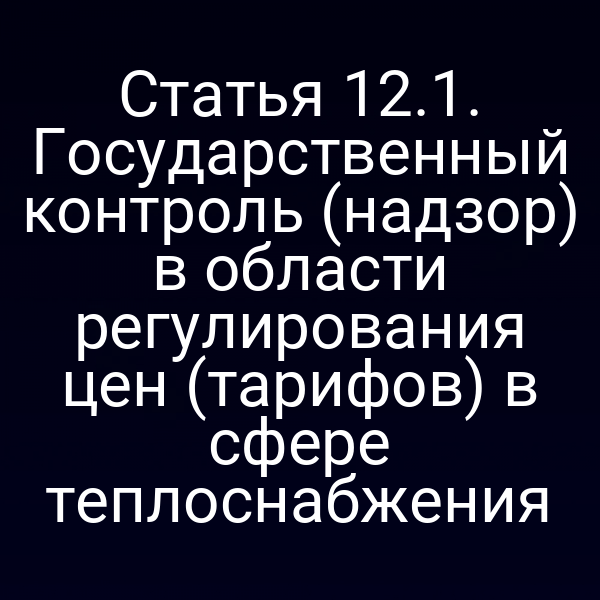 Статья 12.1. Государственный контроль (надзор) в области регулирования цен (тарифов) в сфере теплоснабжения