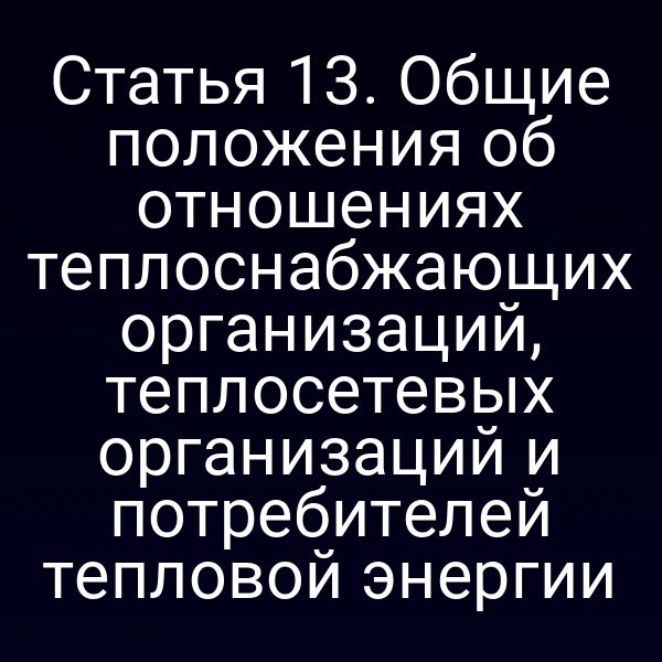 Статья 13. Общие положения об отношениях теплоснабжающих организаций, теплосетевых организаций и потребителей тепловой энергии