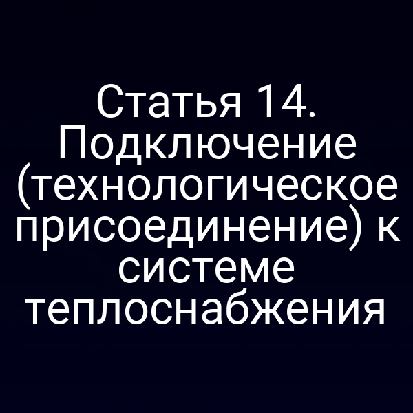 Статья 14. Подключение (технологическое присоединение) к системе теплоснабжения