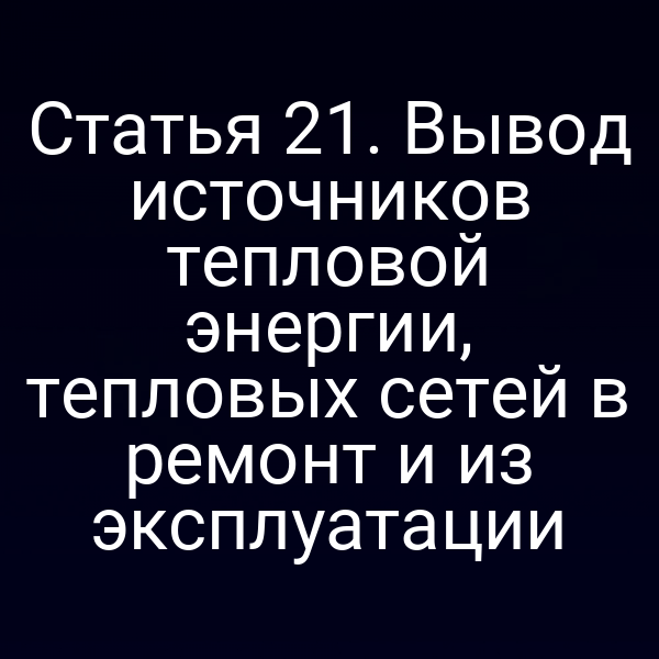Статья 21. Вывод источников тепловой энергии, тепловых сетей в ремонт и из эксплуатации