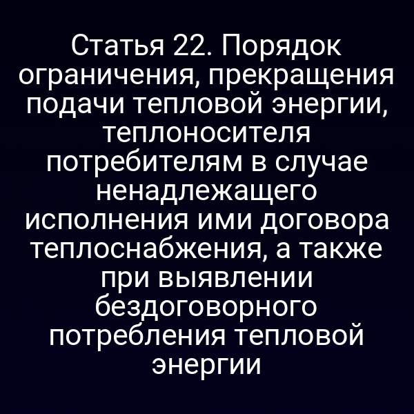 Статья 22. Порядок ограничения, прекращения подачи тепловой энергии, теплоносителя потребителям в случае ненадлежащего исполнения ими договора теплоснабжения, а также при выявлении бездоговорного потребления тепловой энергии
