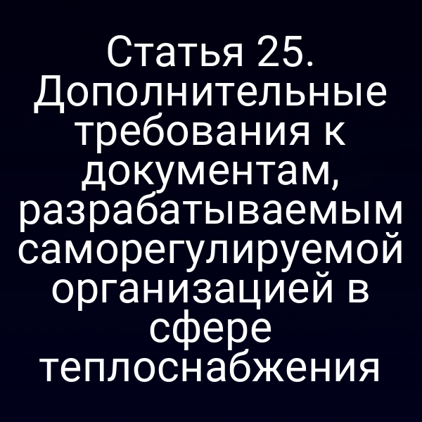 Статья 25. Дополнительные требования к документам, разрабатываемым саморегулируемой организацией в сфере теплоснабжения